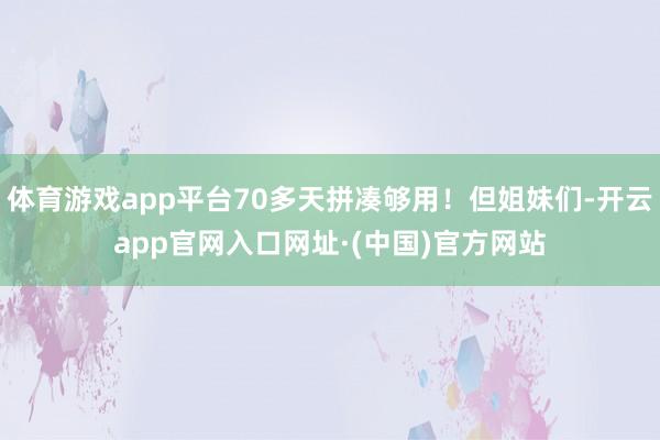 体育游戏app平台70多天拼凑够用！但姐妹们-开云app官网入口网址·(中国)官方网站