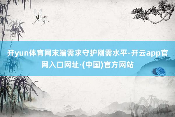 开yun体育网末端需求守护刚需水平-开云app官网入口网址·(中国)官方网站