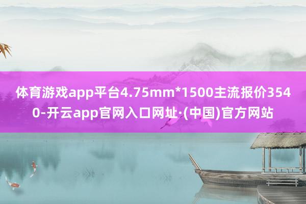 体育游戏app平台4.75mm*1500主流报价3540-开云app官网入口网址·(中国)官方网站