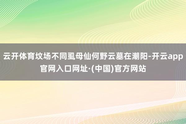 云开体育坟场不同虱母仙何野云墓在潮阳-开云app官网入口网址·(中国)官方网站