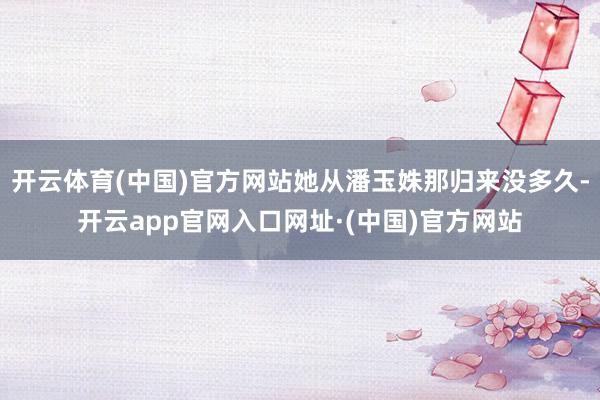 开云体育(中国)官方网站她从潘玉姝那归来没多久-开云app官网入口网址·(中国)官方网站