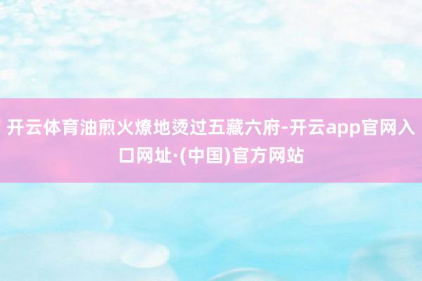 开云体育油煎火燎地烫过五藏六府-开云app官网入口网址·(中国)官方网站