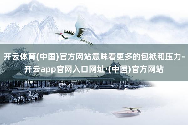 开云体育(中国)官方网站意味着更多的包袱和压力-开云app官网入口网址·(中国)官方网站