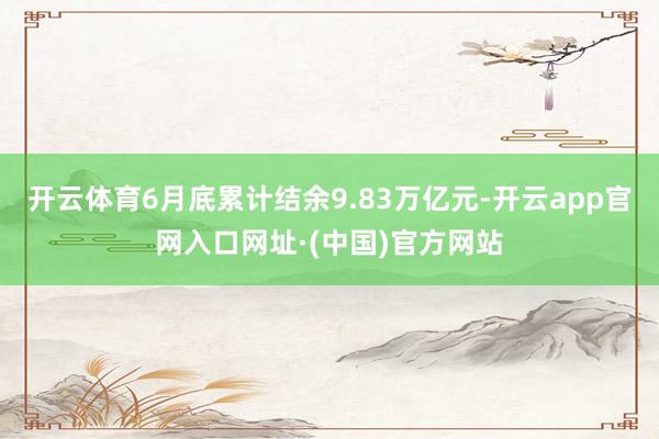 开云体育6月底累计结余9.83万亿元-开云app官网入口网址·(中国)官方网站