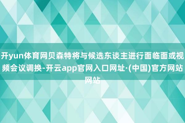 开yun体育网贝森特将与候选东谈主进行面临面或视频会议调换-开云app官网入口网址·(中国)官方网站
