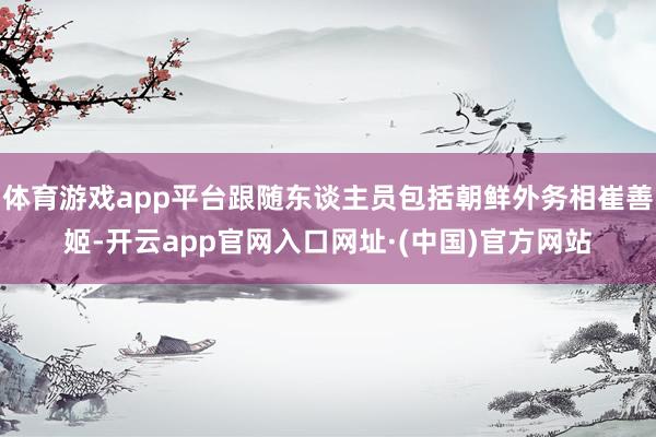 体育游戏app平台跟随东谈主员包括朝鲜外务相崔善姬-开云app官网入口网址·(中国)官方网站