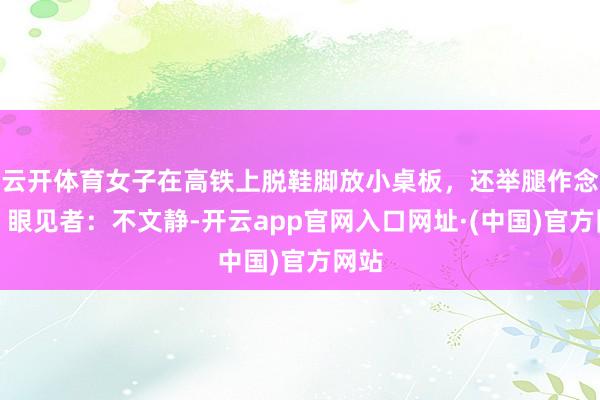 云开体育女子在高铁上脱鞋脚放小桌板，还举腿作念操！眼见者：不文静-开云app官网入口网址·(中国)官方网站