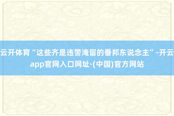 云开体育“这些齐是违警淹留的番邦东说念主”-开云app官网入口网址·(中国)官方网站