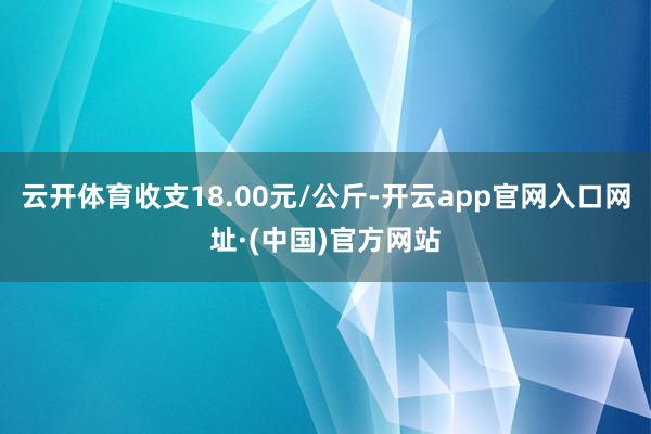 云开体育收支18.00元/公斤-开云app官网入口网址·(中国)官方网站