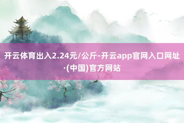开云体育出入2.24元/公斤-开云app官网入口网址·(中国)官方网站