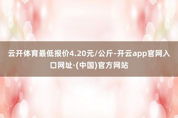 云开体育最低报价4.20元/公斤-开云app官网入口网址·(中国)官方网站
