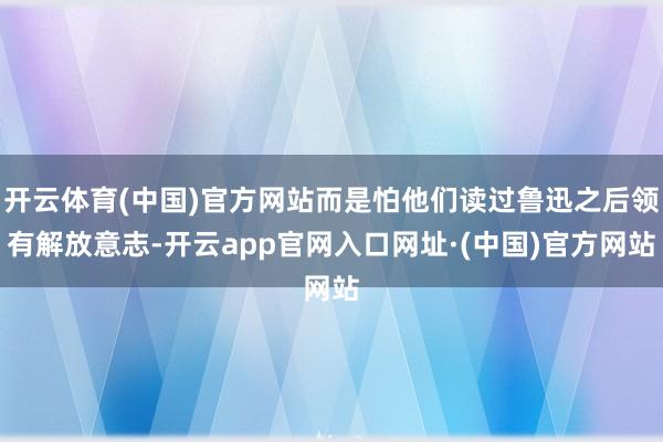 开云体育(中国)官方网站而是怕他们读过鲁迅之后领有解放意志-开云app官网入口网址·(中国)官方网站