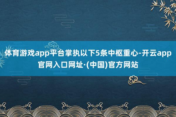 体育游戏app平台掌执以下5条中枢重心-开云app官网入口网址·(中国)官方网站