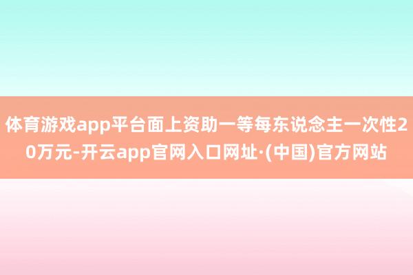 体育游戏app平台面上资助一等每东说念主一次性20万元-开云app官网入口网址·(中国)官方网站