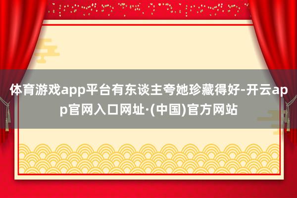 体育游戏app平台有东谈主夸她珍藏得好-开云app官网入口网址·(中国)官方网站
