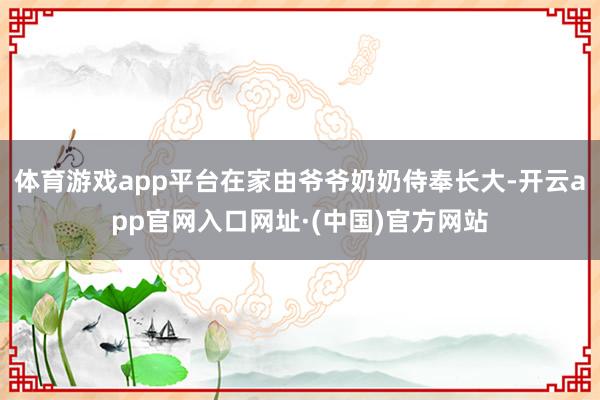 体育游戏app平台在家由爷爷奶奶侍奉长大-开云app官网入口网址·(中国)官方网站
