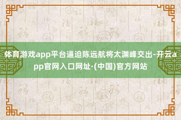 体育游戏app平台逼迫陈远航将太渊峰交出-开云app官网入口网址·(中国)官方网站