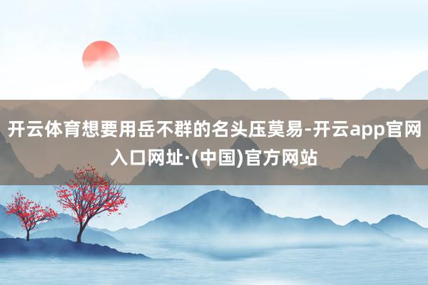 开云体育想要用岳不群的名头压莫易-开云app官网入口网址·(中国)官方网站