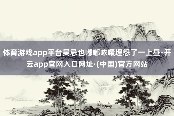 体育游戏app平台吴忌也嘟嘟哝囔埋怨了一上昼-开云app官网入口网址·(中国)官方网站