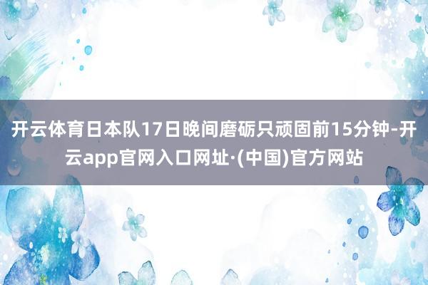 开云体育日本队17日晚间磨砺只顽固前15分钟-开云app官网入口网址·(中国)官方网站