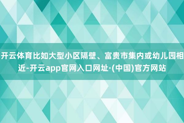 开云体育比如大型小区隔壁、富贵市集内或幼儿园相近-开云app官网入口网址·(中国)官方网站