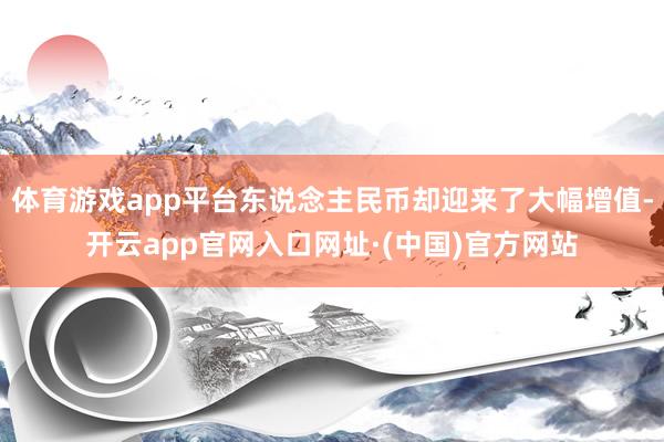 体育游戏app平台东说念主民币却迎来了大幅增值-开云app官网入口网址·(中国)官方网站