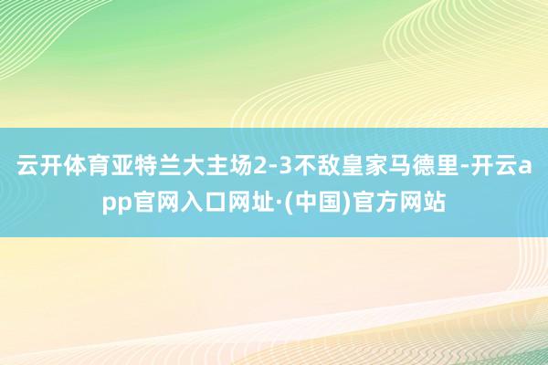 云开体育亚特兰大主场2-3不敌皇家马德里-开云app官网入口网址·(中国)官方网站