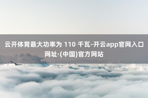 云开体育最大功率为 110 千瓦-开云app官网入口网址·(中国)官方网站