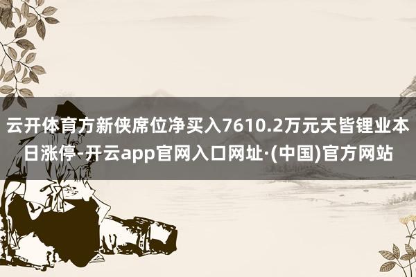 云开体育方新侠席位净买入7610.2万元天皆锂业本日涨停-开云app官网入口网址·(中国)官方网站