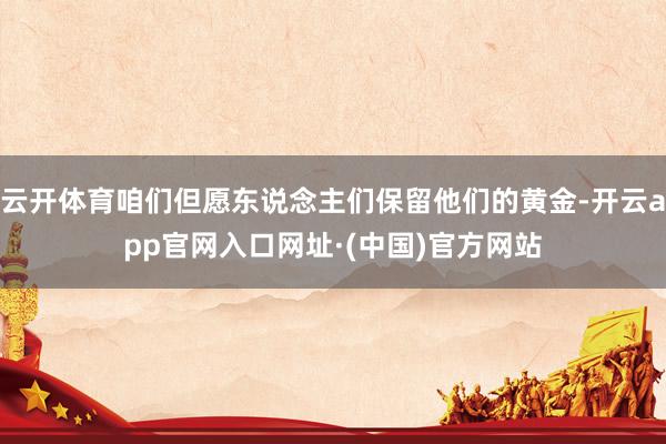 云开体育咱们但愿东说念主们保留他们的黄金-开云app官网入口网址·(中国)官方网站