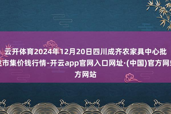 云开体育2024年12月20日四川成齐农家具中心批发市集价钱行情-开云app官网入口网址·(中国)官方网站