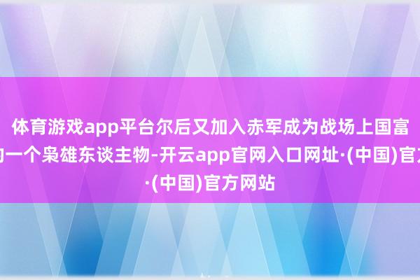 体育游戏app平台尔后又加入赤军成为战场上国富民强的一个枭雄东谈主物-开云app官网入口网址·(中国)官方网站