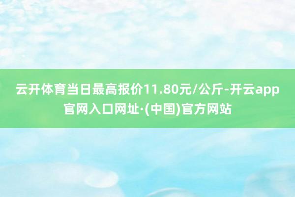 云开体育当日最高报价11.80元/公斤-开云app官网入口网址·(中国)官方网站