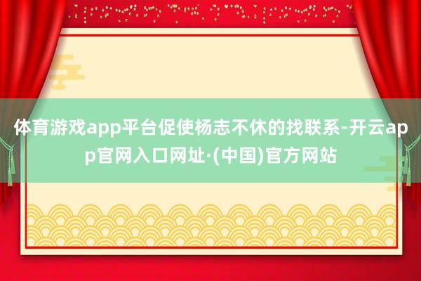 体育游戏app平台促使杨志不休的找联系-开云app官网入口网址·(中国)官方网站