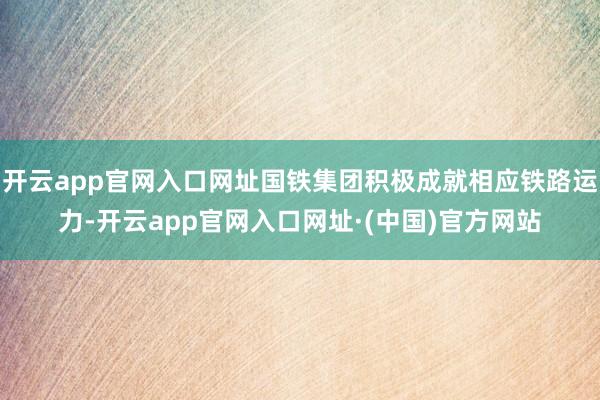 开云app官网入口网址国铁集团积极成就相应铁路运力-开云app官网入口网址·(中国)官方网站