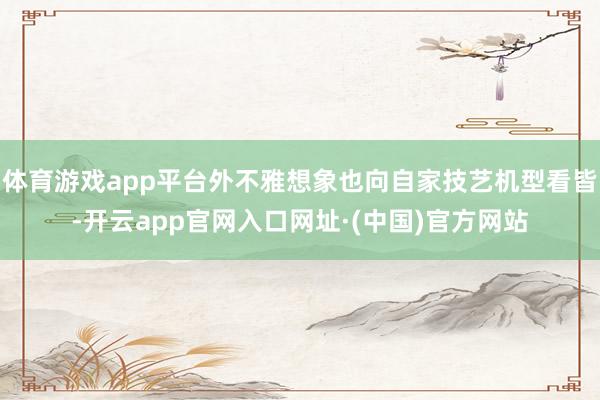 体育游戏app平台外不雅想象也向自家技艺机型看皆-开云app官网入口网址·(中国)官方网站