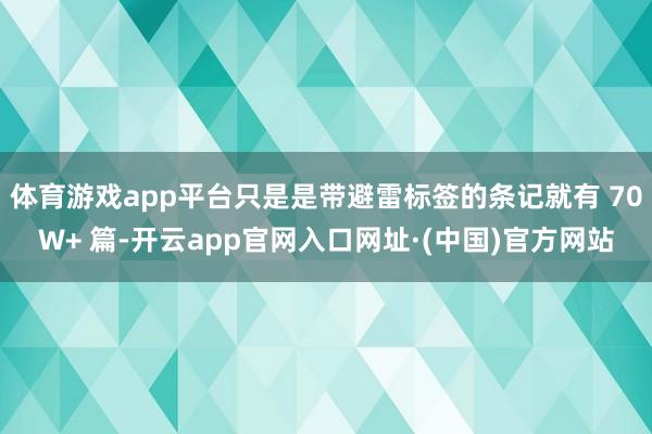 体育游戏app平台只是是带避雷标签的条记就有 70W+ 篇-开云app官网入口网址·(中国)官方网站