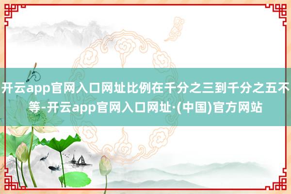 开云app官网入口网址比例在千分之三到千分之五不等-开云app官网入口网址·(中国)官方网站