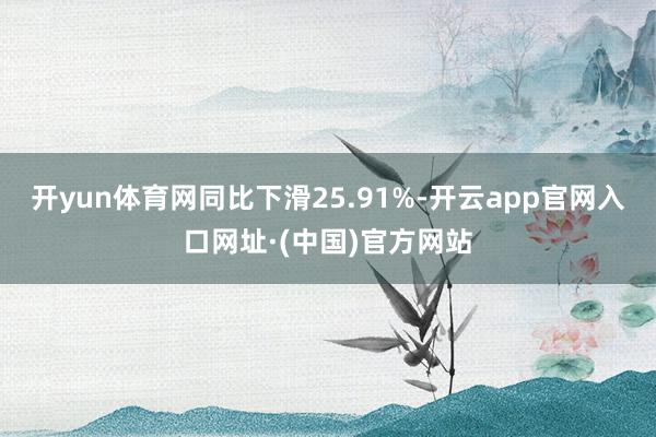 开yun体育网同比下滑25.91%-开云app官网入口网址·(中国)官方网站
