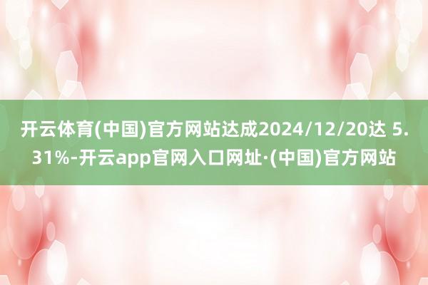 开云体育(中国)官方网站达成2024/12/20达 5.31%-开云app官网入口网址·(中国)官方网站