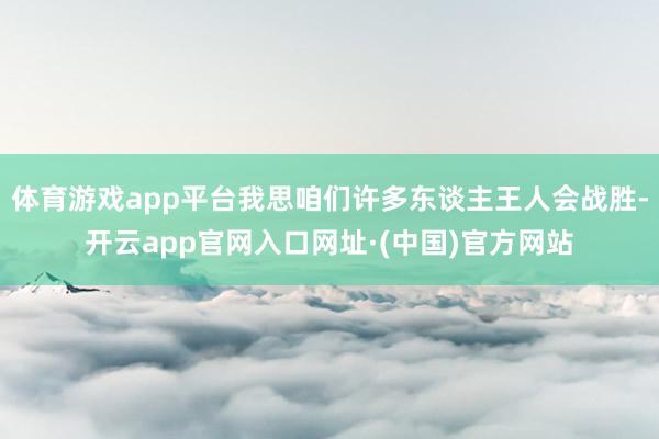 体育游戏app平台我思咱们许多东谈主王人会战胜-开云app官网入口网址·(中国)官方网站