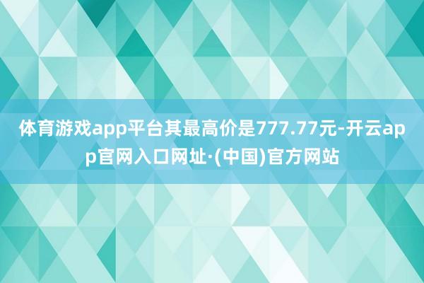 体育游戏app平台其最高价是777.77元-开云app官网入口网址·(中国)官方网站