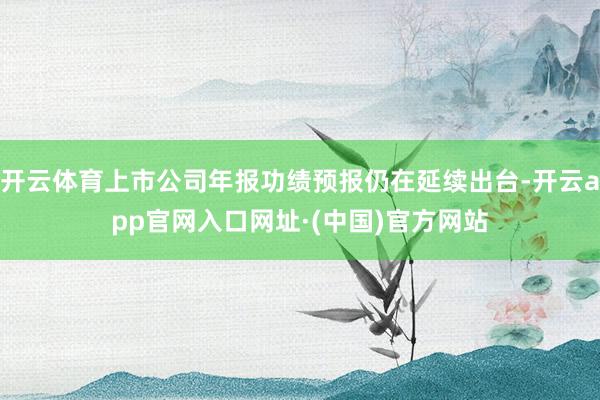 开云体育上市公司年报功绩预报仍在延续出台-开云app官网入口网址·(中国)官方网站