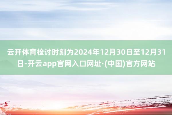 云开体育检讨时刻为2024年12月30日至12月31日-开云app官网入口网址·(中国)官方网站