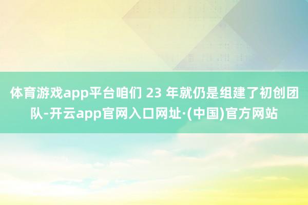 体育游戏app平台咱们 23 年就仍是组建了初创团队-开云app官网入口网址·(中国)官方网站