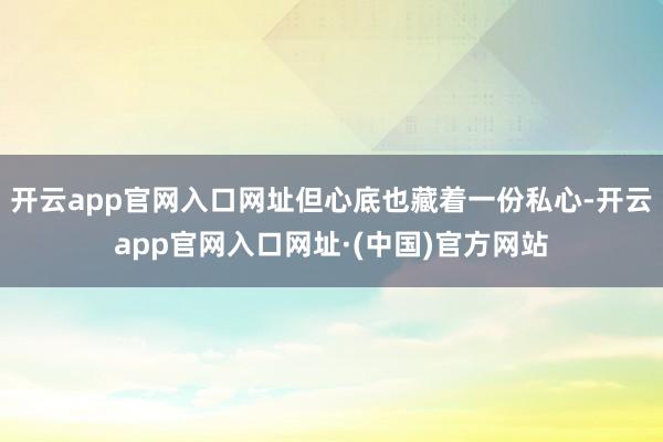 开云app官网入口网址但心底也藏着一份私心-开云app官网入口网址·(中国)官方网站