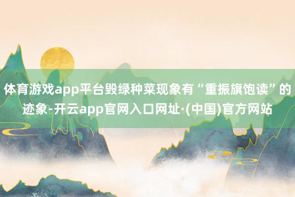 体育游戏app平台毁绿种菜现象有“重振旗饱读”的迹象-开云app官网入口网址·(中国)官方网站