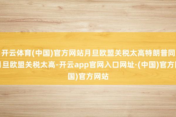 开云体育(中国)官方网站月旦欧盟关税太高特朗普同期月旦欧盟关税太高-开云app官网入口网址·(中国)官方网站