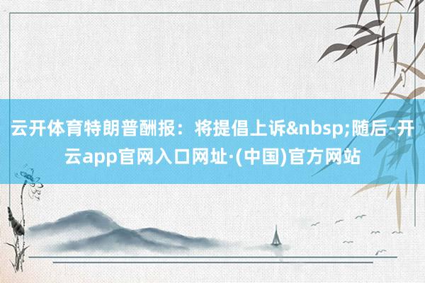 云开体育特朗普酬报：将提倡上诉&nbsp;随后-开云app官网入口网址·(中国)官方网站