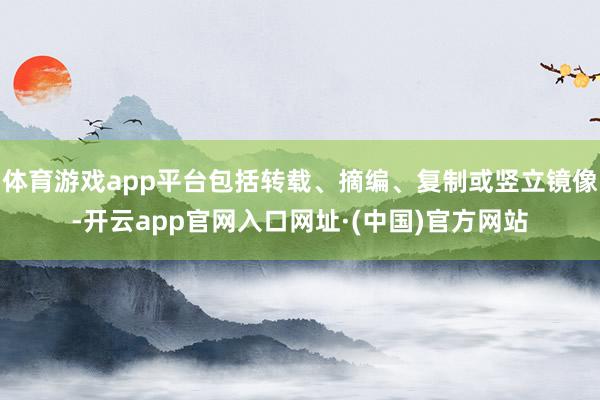 体育游戏app平台包括转载、摘编、复制或竖立镜像-开云app官网入口网址·(中国)官方网站